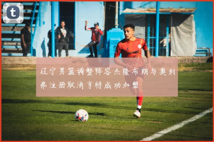 辽宁男篮调整阵容杰隆布朗与奥利弗注册取消亨特成功加盟