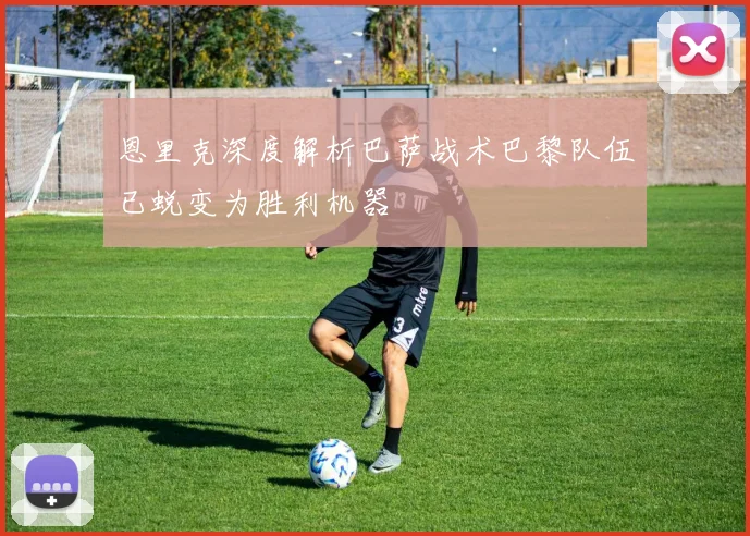 恩里克深度解析巴萨战术巴黎队伍已蜕变为胜利机器
