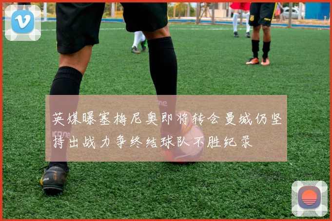 英媒曝塞梅尼奥即将转会曼城仍坚持出战力争终结球队不胜纪录