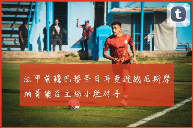 法甲前瞻巴黎圣日耳曼迎战尼斯摩纳哥能否主场小胜对手