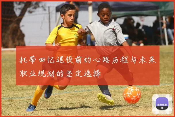 托蒂回忆退役前的心路历程与未来职业规划的坚定选择