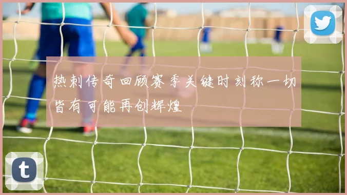 热刺传奇回顾赛季关键时刻称一切皆有可能再创辉煌