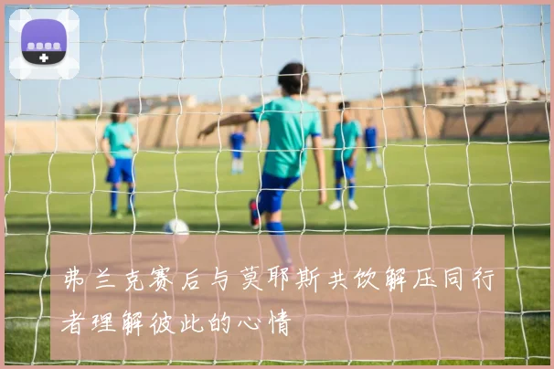 弗兰克赛后与莫耶斯共饮解压同行者理解彼此的心情