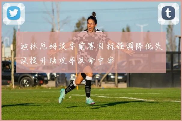 迪林厄姆谈季前赛目标强调降低失误提升助攻率及命中率
