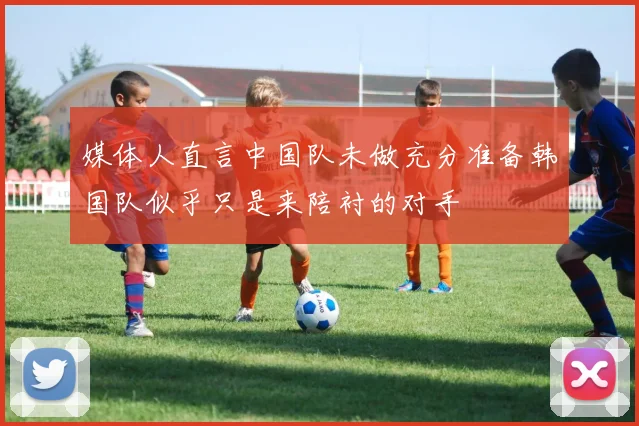 媒体人直言中国队未做充分准备韩国队似乎只是来陪衬的对手