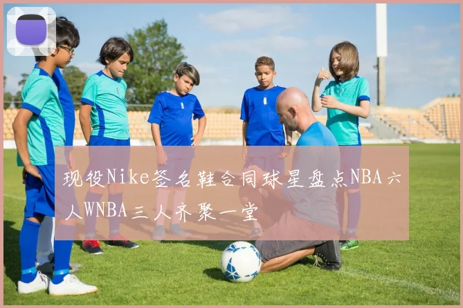 现役Nike签名鞋合同球星盘点NBA六人WNBA三人齐聚一堂