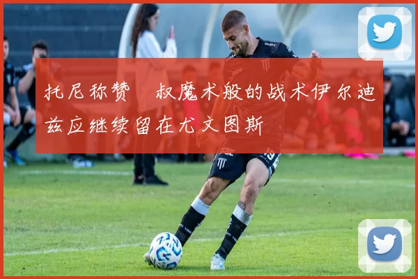 托尼称赞囧叔魔术般的战术伊尔迪兹应继续留在尤文图斯