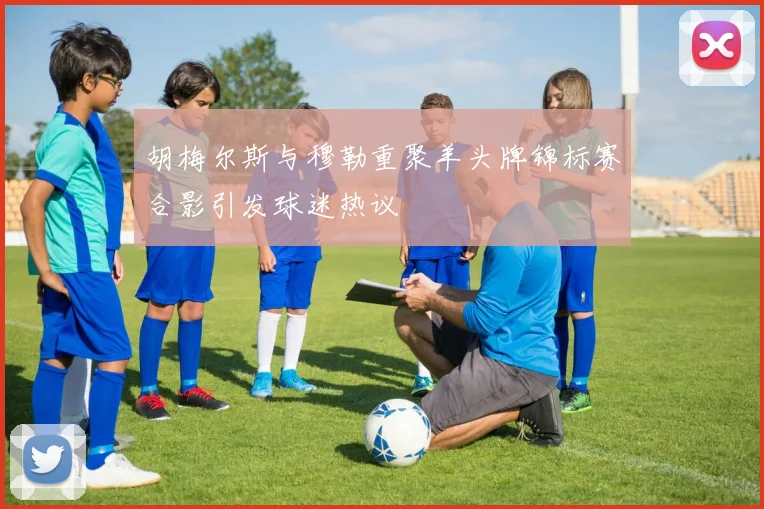 胡梅尔斯与穆勒重聚羊头牌锦标赛合影引发球迷热议