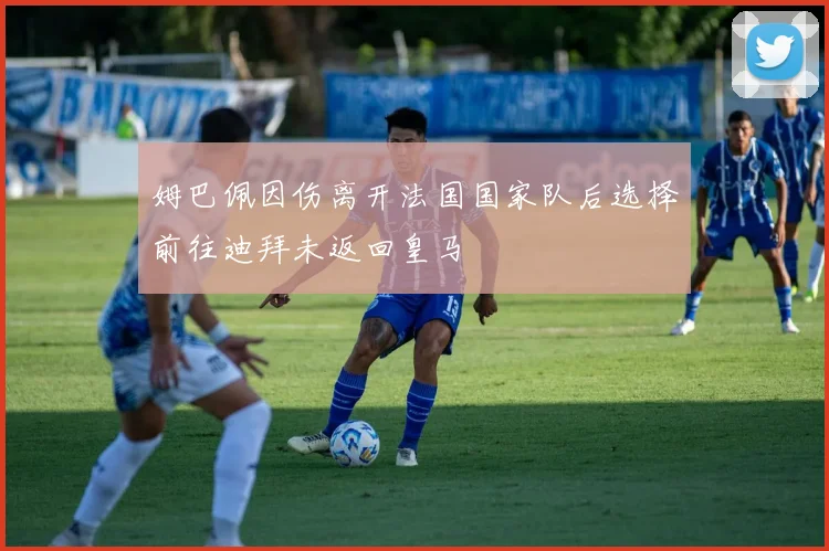 姆巴佩因伤离开法国国家队后选择前往迪拜未返回皇马