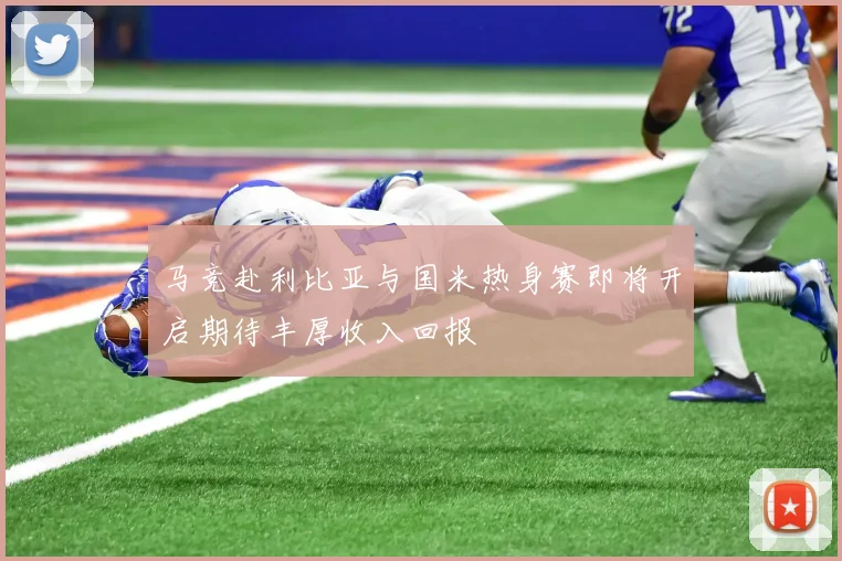马竞赴利比亚与国米热身赛即将开启期待丰厚收入回报